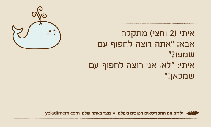 איתי )2 וחצי( מתקלחאבא: "אתה רוצה לחפוף עם שמפו?"איתי: "לא, אני רוצה לחפוף עם שמכאן!"