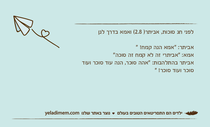 לפני חג סוכות, אביתר) 2.8( ואמא בדרך לגןאביתר: "אמא הנה קמח! "אמא: "אביתרי זה לא קמח זה סוכה"אביתר בהתלהבות: "אהה סוכר, הנה עוד סוכר ועוד סוכר ועוד סוכר! "&nbsp;