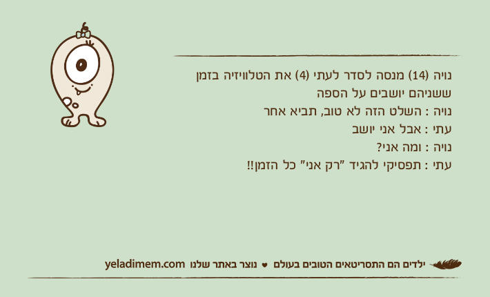 נויה )14( מנסה לסדר לעתי )4( את הטלוויזיה בזמן ששניהם יושבים על הספהנויה : השלט הזה לא טוב, תביא אחרעתי : אבל אני יושבנויה : ומה אני?עתי : תפסיקי להגיד "רק אני" כל הזמן!!