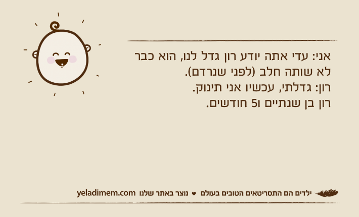 אני: עדי אתה יודע רון גדל לנו, הוא כבר לא שותה חלב )לפני שנרדם(.רון: גדלתי, עכשיו אני תינוק.רון בן שנתיים ו5 חודשים.
