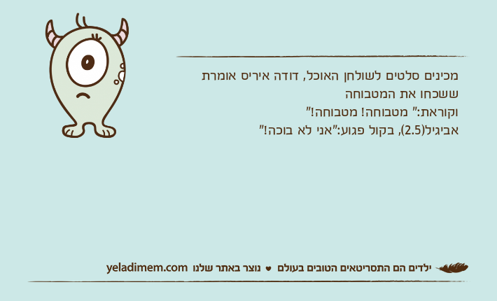מכינים סלטים לשולחן האוכל, דודה איריס אומרת ששכחו את המטבוחהוקוראת:" מטבוחה! מטבוחה!"אביגיל)2.5(, בקול פגוע:"אני לא בוכה!"