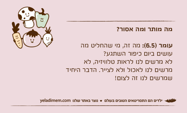 מה מותר ומה אסור?עומר )6.5(: מה זה, מי שהחליט מה עושים ביום כיפור השתגע?לא מרשים לנו לראות טלוויזיה, לא מרשים לנו לאכול ולא לצייר. הדבר היחיד שמרשים לנו זה לצום!