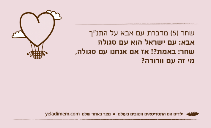 שחר )5( מדברת עם אבא על התנ"ךאבא: עם ישראל הוא עם סגולהשחר: באמת?! אז אם אנחנו עם סגולה, מי זה עם וורודה?