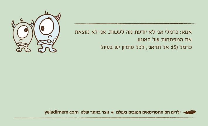 אמא: כרמלי אני לא יודעת מה לעשות, אני לא מוצאת את המפתחות של האוטו.כרמל )5(: אל תדאגי, לכל פתרון יש בעיה!