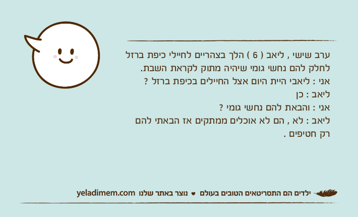 ערב שישי , ליאב ) 6 ( הלך בצהריים לחיילי כיפת ברזל לחלק להם נחשי גומי שיהיה מתוק לקראת השבת. אני : ליאבי היית היום אצל החיילים בכיפת ברזל ? ליאב : כן אני : והבאת להם נחשי גומי ?ליאב : לא , הם לא אוכלים ממתקים אז הבאתי להם רק חטיפים .