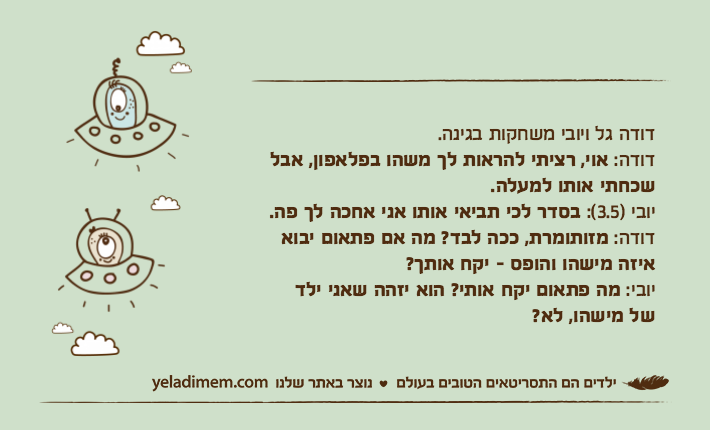 דודה גל ויובי משחקות בגינה.דודה: אוי, רציתי להראות לך משהו בפלאפון, אבל שכחתי אותו למעלה.יובי )3.5(: בסדר לכי תביאי אותו אני אחכה לך פה.דודה: מזותומרת, ככה לבד? מה אם פתאום יבוא איזה מישהו והופס - יקח אותך?יובי: מה פתאום יקח אותי? הוא יזהה שאני ילדשל מישהו, לא?