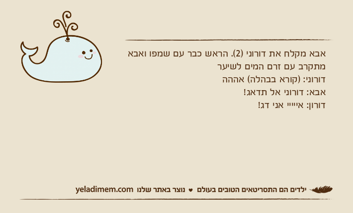 אבא מקלח את דורוני )2(. הראש כבר עם שמפו ואבא מתקרב עם זרם המים לשיערדורוני: )קורא בבהלה( אהההאבא: דורוני אל תדאג!דורון: אייייי אני דג!