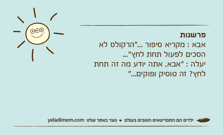 פרשנותאבא : מקריא סיפור ..."הרקולס לא הסכים לפעול תחת לחץ"...יעלה : "אבא, אתה יודע מה זה תחת לחץ? זה טוסיק ופוקים..."
