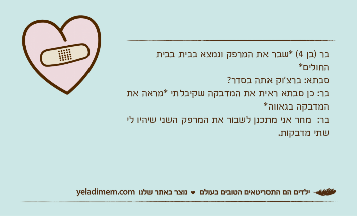 בר )בן 4( *שבר את המרפק ונמצא בבית בבית החולים*סבתא: ברצ׳וק אתה בסדר? בר: כן סבתא ראית את המדבקה שקיבלתי *מראה את המדבקה בגאווה*בר:  מחר אני מתכנן לשבור את המרפק השני שיהיו לי שתי מדבקות.