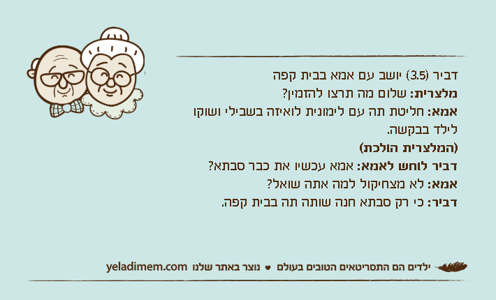 דביר )3.5( יושב עם אמא בבית קפהמלצרית: שלום מה תרצו להזמין?אמא: חליטת תה עם לימונית לואיזה בשבילי ושוקו לילד בבקשה.)המלצרית הולכת(דביר לוחש לאמא: אמא עכשיו את כבר סבתא?אמא: לא מצחיקול למה אתה שואל?דביר: כי רק סבתא חנה שותה תה בבית קפה.