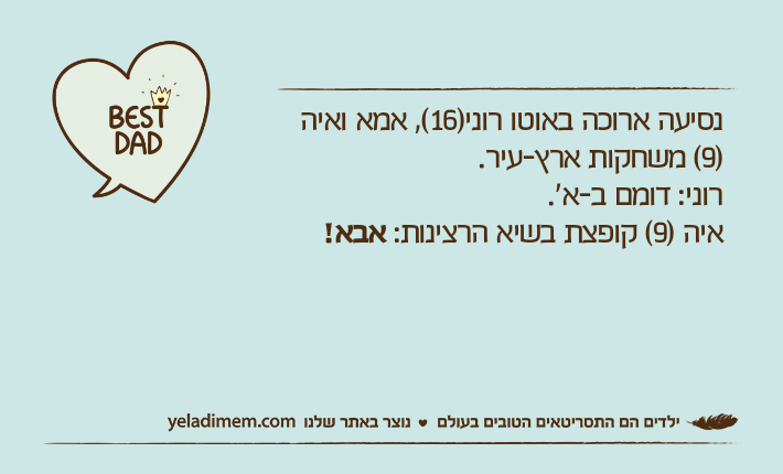 נסיעה ארוכה באוטו רוני)16(, אמא ואיה )9( משחקות ארץ-עיר.רוני: דומם ב-א'.איה )9( קופצת בשיא הרצינות: אבא!