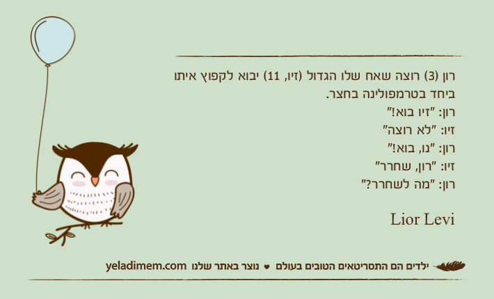 רון )3( רוצה שאח שלו הגדול )זיו, 11( יבוא לקפוץ איתו ביחד בטרמפולינה בחצר.רון: "זיו בוא!"זיו: "לא רוצה"רון: "נו, בוא!"זיו: "רון, שחרר"רון: "מה לשחרר?"Lior Levi