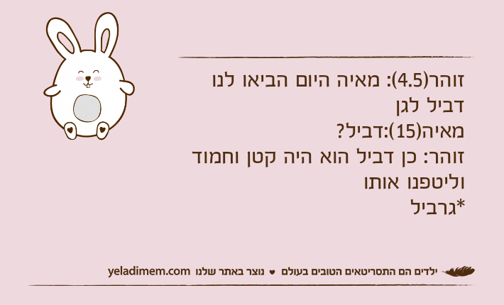 זוהר)4.5(: מאיה היום הביאו לנו דביל לגןמאיה)15(:דביל?זוהר: כן דביל הוא היה קטן וחמוד וליטפנו אותו*גרביל