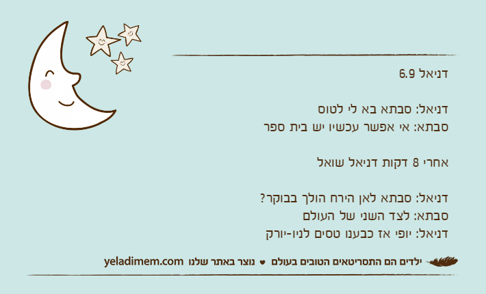 דניאל 6.9&nbsp;דניאל: סבתא בא לי לטוס סבתא: אי אפשר עכשיו יש בית ספר אחרי 8 דקות דניאל שואלדניאל: סבתא לאן הירח הולך בבוקר?סבתא: לצד השני של העולם דניאל: יופי אז כבענו טסים לניו-יורק