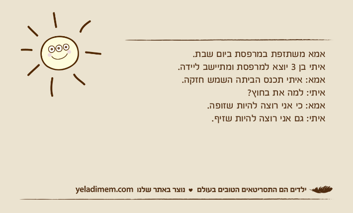 אמא משתזפת במרפסת ביום שבת.איתי בן 3 יוצא למרפסת ומתיישב ליידה. אמא: איתי תכנס הביתה השמש חזקה.איתי: למה את בחוץ?אמא: כי אני רוצה להיות שזופה.איתי: גם אני רוצה להיות שזיף.