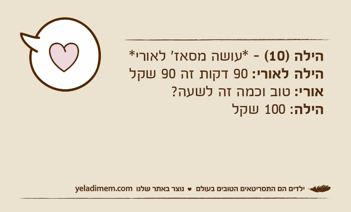 הילה )10( - *עושה מסאז' לאורי*הילה לאורי: 90 דקות זה 90 שקל אורי: טוב וכמה זה לשעה? הילה: 100 שקל