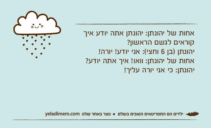 אחות של יהונתן: יהונתן אתה יודע איך קוראים לגשם הראשון?יהונתן )בן 6 וחצי(: אני יודע! יורה!אחות של יהונתן: וואו! איך אתה יודע?יהונתן: כי אני יורה עליך!