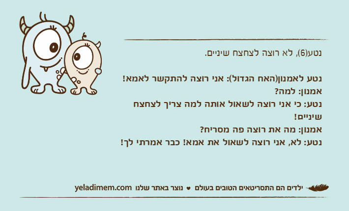 נטע)6(, לא רוצה לצחצח שיניים.נטע לאמנון)האח הגדול(: אני רוצה להתקשר לאמא!אמנון: למה?נטע: כי אני רוצה לשאול אותה למה צריך לצחצח שיניים!אמנון: מה את רוצה פה מסריח?נטע: לא, אני רוצה לשאול את אמא! כבר אמרתי לך!