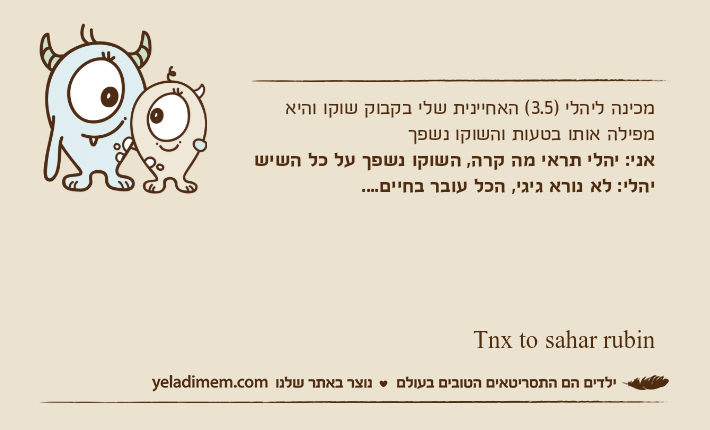 מכינה ליהלי )3.5( האחיינית שלי בקבוק שוקו והיא מפילה אותו בטעות והשוקו נשפךאני: יהלי תראי מה קרה, השוקו נשפך על כל השישיהלי: לא נורא גיגי, הכל עובר בחיים....                                                                                     Tnx to sahar rubin
