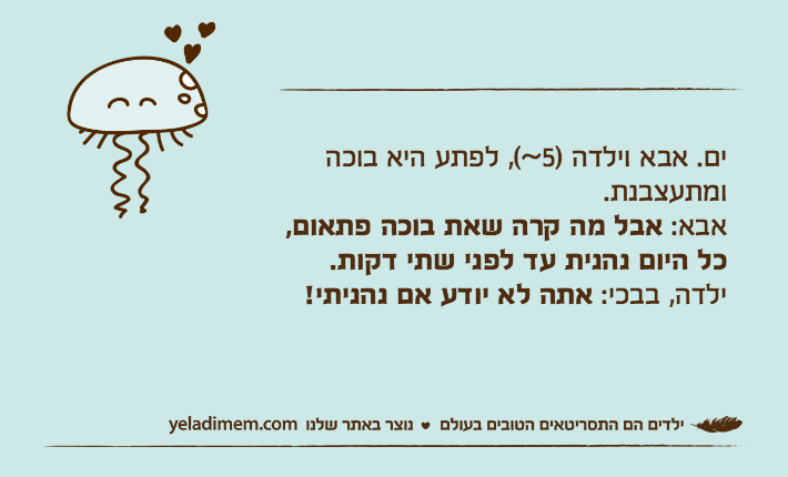 ים. אבא וילדה )5~(, לפתע היא בוכה ומתעצבנת.אבא: אבל מה קרה שאת בוכה פתאום, כל היום נהנית עד לפני שתי דקות.ילדה, בבכי: אתה לא יודע אם נהניתי!