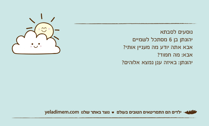 נוסעים לסבתאיהונתן בן 6 מסתכל לשמייםאבא אתה יודע מה מעניין אותי?אבא: מה חמוד?יהונתן: באיזה ענן נמצא אלוהים?