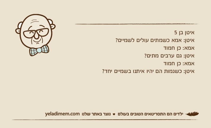 איטן בן 5איטן: אמא כשמתים עולים לשמיים?אמא: כן חמודאיטן: גם ערבים מתים?אמא: כן חמודאיטן: כשנמות הם יהיו איתנו בשמיים יחד?