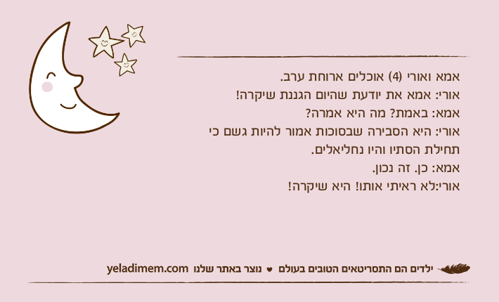 אמא ואורי )4( אוכלים ארוחת ערב.אורי: אמא את יודעת שהיום הגננת שיקרה! אמא: באמת? מה היא אמרה?אורי: היא הסבירה שבסוכות אמור להיות גשם כי תחילת הסתיו והיו נחליאלים.אמא: כן. זה נכון.אורי:לא ראיתי אותו! היא שיקרה!