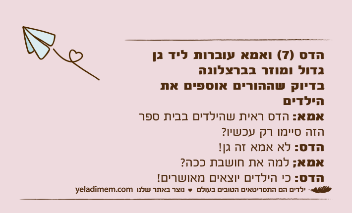הדס )7( ואמא עוברות ליד גן גדול ומוזר בברצלונה בדיוק שההורים אוספים את הילדיםאמא: הדס ראית שהילדים בבית ספר הזה סיימו רק עכשיו?הדס: לא אמא זה גן!אמא; למה את חושבת ככה?הדס: כי הילדים יוצאים מאושרים!