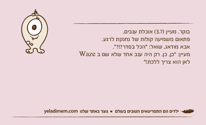 בוקר. מעיין )3.7( אוכלת ענבים. פתאום משמיעה קולות של נחנקת לרגע. אבא מודאג, שואל: "הכל בסדר?!?". מעיין: "כן, כן. רק היה ענב אחד שלא שם ב Waze לאן הוא צריך ללכת!"
