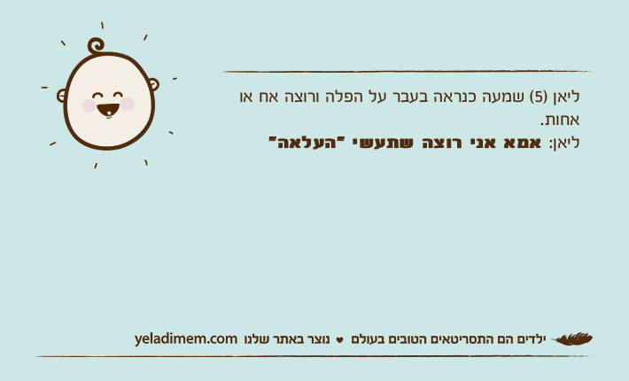ליאן )5( שמעה כנראה בעבר על הפלה ורוצה אח או אחות.ליאן: אמא אני רוצה שתעשי "העלאה"