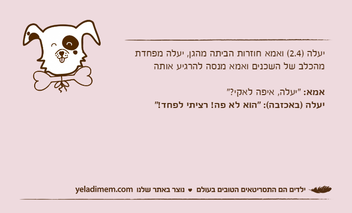 יעלה )2.4( ואמא חוזרות הביתה מהגן, יעלה מפחדת מהכלב של השכנים ואמא מנסה להרגיע אותהאמא: "יעלה, איפה לאקי?"יעלה )באכזבה(: "הוא לא פה! רציתי לפחד!"