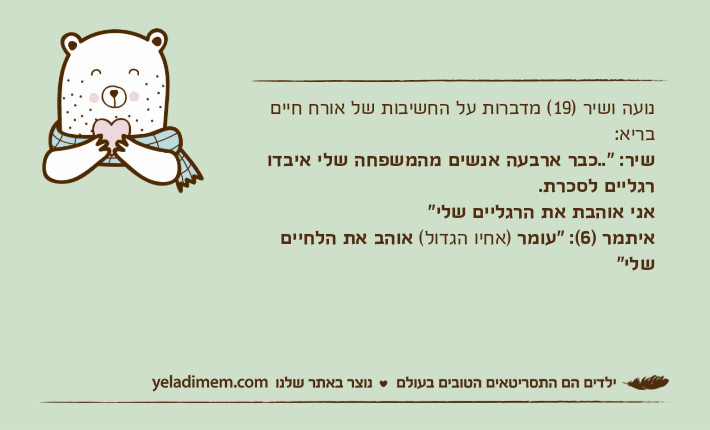 נועה ושיר )19( מדברות על החשיבות של אורח חיים בריא:שיר: "..כבר ארבעה אנשים מהמשפחה שלי איבדו רגליים לסכרת. אני אוהבת את הרגליים שלי"איתמר )6(: "עומר )אחיו הגדול( אוהב את הלחיים שלי"