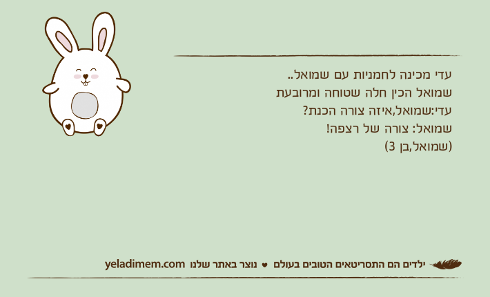 עדי מכינה לחמניות עם שמואל..שמואל הכין חלה שטוחה ומרובעתעדי:שמואל,איזה צורה הכנת?שמואל: צורה של רצפה!)שמואל,בן 3(