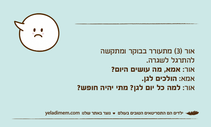 אור )3( מתעורר בבוקר ומתקשהלהתרגל לשגרה.אור: אמא, מה עושים היום?אמא: הולכים לגן.אור: למה כל יום לגן? מתי יהיה חופש?