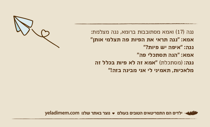 נגה )17( ואמא מסתובבות ברומא, נגה מצלמת:אמא: "נגה תראי את הפיות פה תצלמי אותן"נגה: "איפה יש פיות?"אמא: "הנה תסתכלי פה"נגה: )מסתכלת( "אמא זה לא פיות בכלל זה מלאכיות, תאמיני לי אני מבינה בזה!"