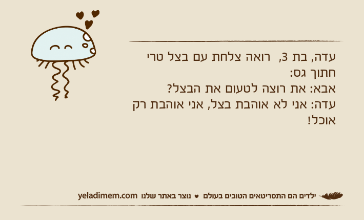 עדה, בת 3,  רואה צלחת עם בצל טרי חתוך גס:אבא: את רוצה לטעום את הבצל?עדה: אני לא אוהבת בצל, אני אוהבת רק אוכל!