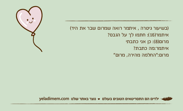 )בשיעור גיטרה , איתמר רואה שמרום שבר את היד(איתמר)16(: חתמו לך על הגבס?מרום)8(: כן אני כתבתיאיתמר:מה כתבת?מרום:"החלמה מהירה, מרום"