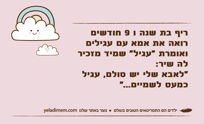 ריף בת שנה ו 9 חודשים רואה את אמא עם עגילים ואומרת "עגיל" שמיד מזכיר לה שיר:"לאבא שלי יש סולם, עגיל כמעט לשמיים..."