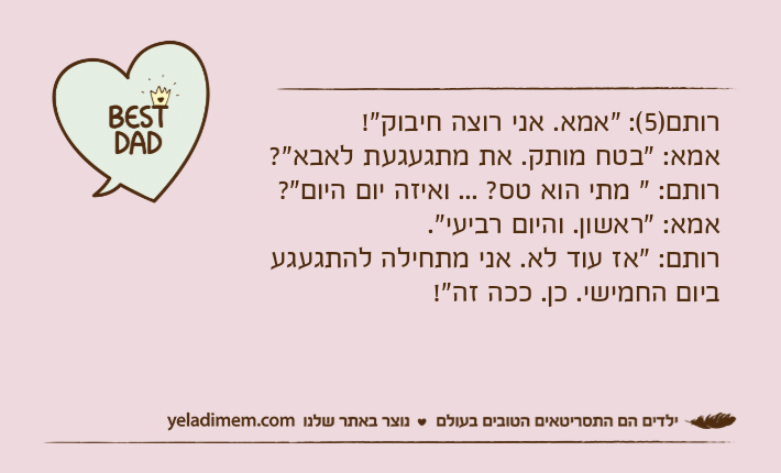 רותם)5(: "אמא. אני רוצה חיבוק"!אמא: "בטח מותק. את מתגעגעת לאבא"?רותם: " מתי הוא טס? ... ואיזה יום היום"?אמא: "ראשון. והיום רביעי".רותם: "אז עוד לא. אני מתחילה להתגעגע ביום החמישי. כן. ככה זה"!