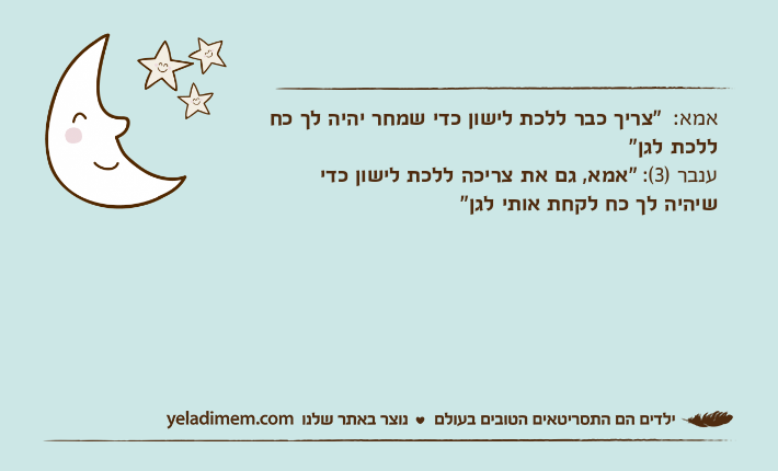 אמא:  "צריך כבר ללכת לישון כדי שמחר יהיה לך כח ללכת לגן"ענבר )3(: "אמא, גם את צריכה ללכת לישון כדי שיהיה לך כח לקחת אותי לגן"