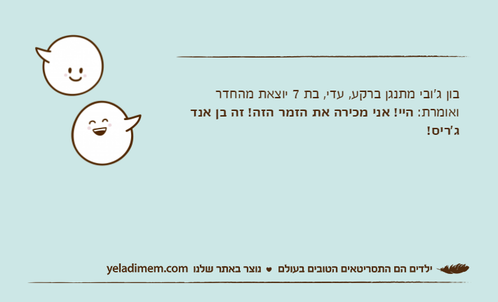 בון ג'ובי מתנגן ברקע, עדי, בת 7 יוצאת מהחדר ואומרת: היי! אני מכירה את הזמר הזה! זה בן אנד ג'ריס!