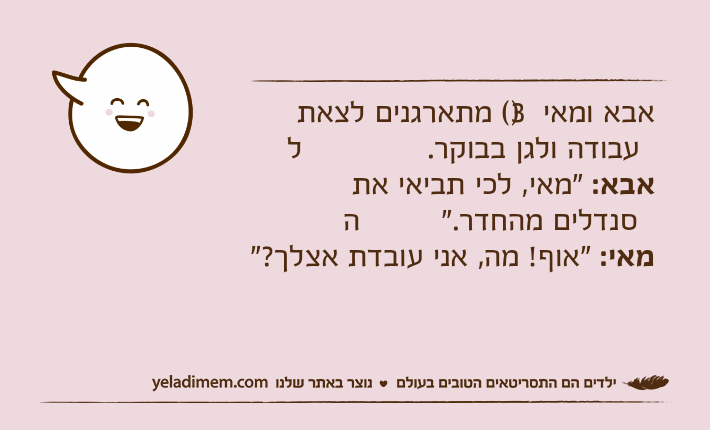 אבא ומאי )3( מתארגנים לצאת לעבודה ולגן בבוקר.אבא: "מאי, לכי תביאי את הסנדלים מהחדר."מאי: "אוף! מה, אני עובדת אצלך?"