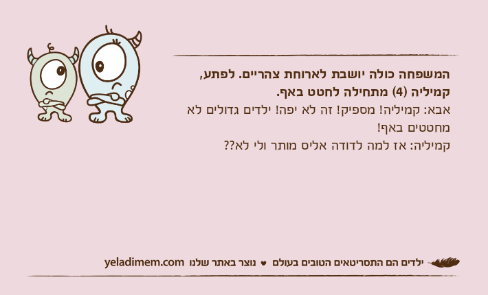 המשפחה כולה יושבת לארוחת צהריים. לפתע, קמיליה )4( מתחילה לחטט באף.אבא: קמיליה! מספיק! זה לא יפה! ילדים גדולים לא מחטטים באף!קמיליה: אז למה לדודה אליס מותר ולי לא??