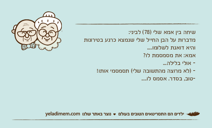 שיחה בין אמא שלי )78( לביני:מדברות על הבן החייל שלי שנמצא כרגע בטירונות והיא דואגת לשלומו....אמא: את מסמסמת לו?- אולי בלילה...- )לא מרוצה מהתשובה שלי( תסמסמי אותו!-טוב, בסדר. אסמס לו....