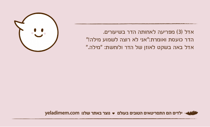 אדל )3( מפריעה לאחותה הדר בשיעורים.הדר כועסת ואומרת:“אני לא רוצה לשמוע מילה!”אדל באה בשקט לאוזן של הדר ולוחשת: “מילה.”