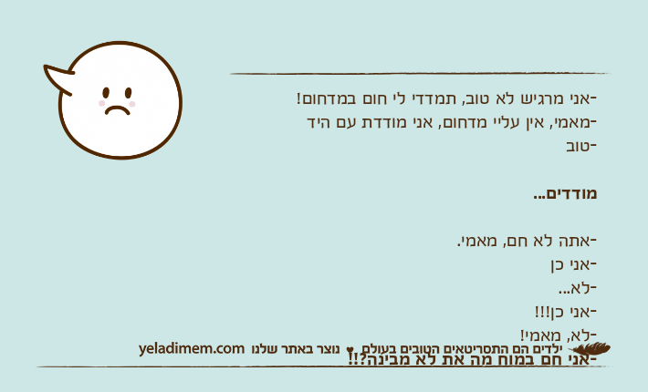 -אני מרגיש לא טוב, תמדדי לי חום במדחום!-מאמי, אין עליי מדחום, אני מודדת עם היד-טובמודדים...-אתה לא חם, מאמי.-אני כן-לא...-אני כן!!!-לא, מאמי!-אני חם במוח מה את לא מבינה?!!