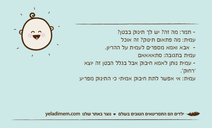 - תמר: מה זה? יש לך תינוק בבטן? עמית: מה פתאום תינוק? זה אוכל-  אבא ואמא מספרים לעמית על ההריון. עמית בתגובה: סתאאאאם- עמית נותן לאמא חיבוק אבל בגלל הבטן זה יוצא 'רחוק'. עמית: אי אפשר לתת חיבוק אמיתי כי התינוק מפריע