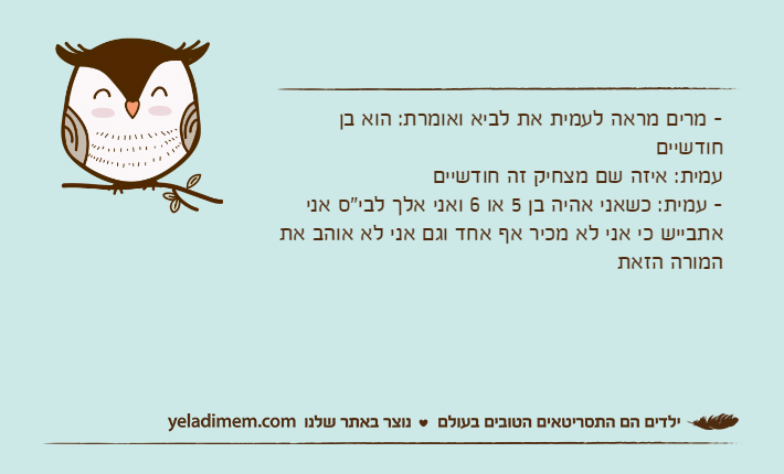 - מרים מראה לעמית את לביא ואומרת: הוא בן חודשייםעמית: איזה שם מצחיק זה חודשיים- עמית: כשאני אהיה בן 5 או 6 ואני אלך לבי"ס אני אתבייש כי אני לא מכיר אף אחד וגם אני לא אוהב את המורה הזאת