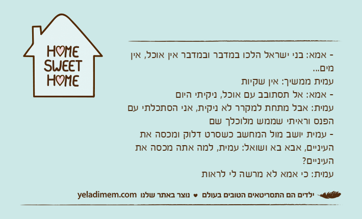 - אמא: בני ישראל הלכו במדבר ובמדבר אין אוכל, אין מים... עמית ממשיך: אין שקיות-&nbsp;אמא: אל תסתובב עם אוכל, ניקיתי היוםעמית: אבל מתחת למקרר לא ניקית, אני הסתכלתי עם הפנס וראיתי שממש מלוכלך שם-&nbsp;עמית יושב מול המחשב כשסרט דלוק ומכסה את העיניים, אבא בא ושואל: עמית, למה אתה מכסה את העיניים? עמית: כי אמא לא מרשה לי לראות
