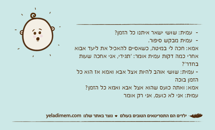 -&nbsp;&nbsp;עמית: שוּשי ישאר איתנו כל הזמן?-&nbsp; עמית מבקש סיפור. אמא: חכה לי במיטה, כשאסיים להאכיל את ליעד אבואאחרי כמה דקות עמית אומר: 'תגידי, אני אחכה שעות בחדר'?-&nbsp;עמית: שוּשי אוהב להיות אצל אבא ואמא אז הוא כל הזמן בוכהאמא: ואתה כועס שהוא אצל אבא ואמא כל הזמן?עמית: אני לא כועס, אני רק אומר